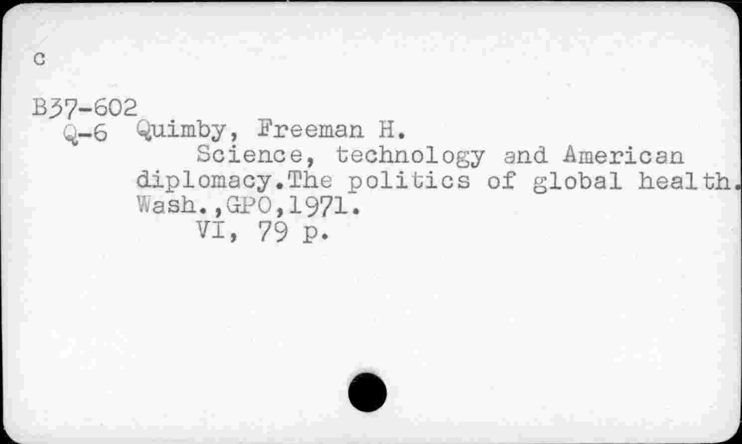 ﻿c
B37-602
q-6 Quimby, Freeman H.
Science, technology and American diplomacy.The politics of global health Wash.,GPO,1971.
VI, 79 P.